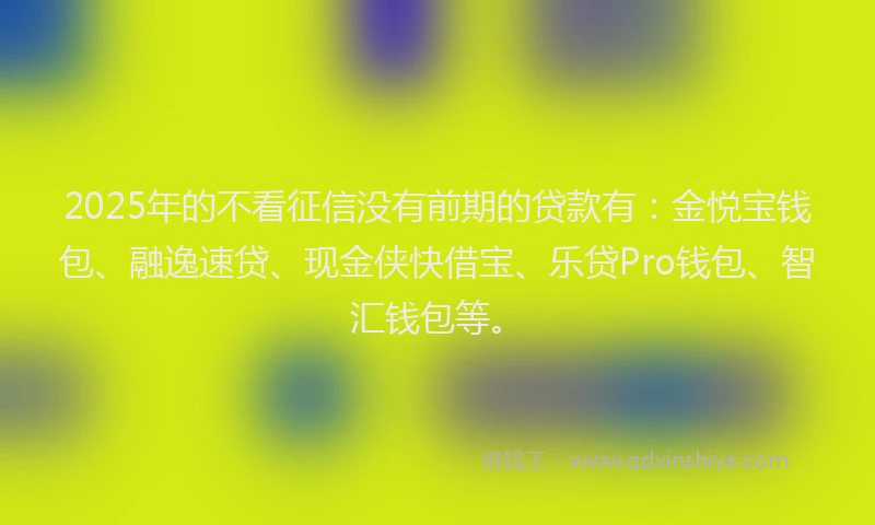 2025年的不看征信没有前期的贷款有：金悦宝钱包、融逸速贷、现金侠快借宝、乐贷Pro钱包、智汇钱包等。