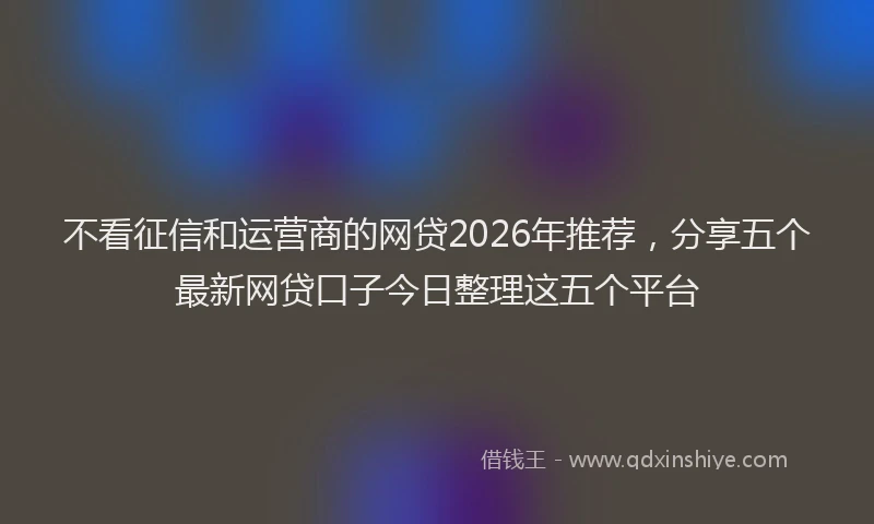 不看征信和运营商的网贷2026年推荐，分享五个最新网贷口子今日整理这五个平台