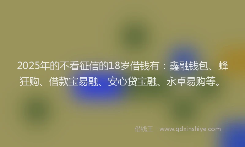 2025年的不看征信的18岁借钱有：鑫融钱包、蜂狂购、借款宝易融、安心贷宝融、永卓易购等。