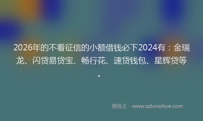 2026年的不看征信的小额借钱必下2024有：金瑞龙、闪贷易贷宝、畅行花、速贷钱包、星辉贷等。