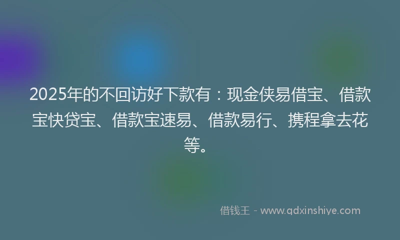 2025年的不回访好下款有：现金侠易借宝、借款宝快贷宝、借款宝速易、借款易行、携程拿去花等。