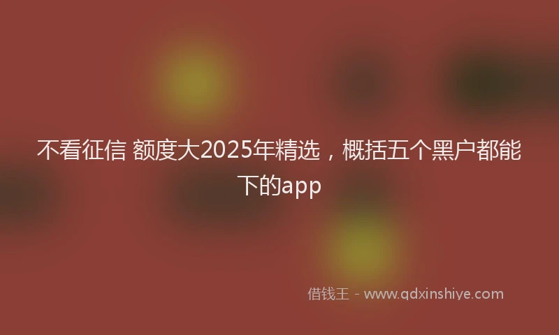 不看征信 额度大2025年精选,概括五个黑户都能下的app