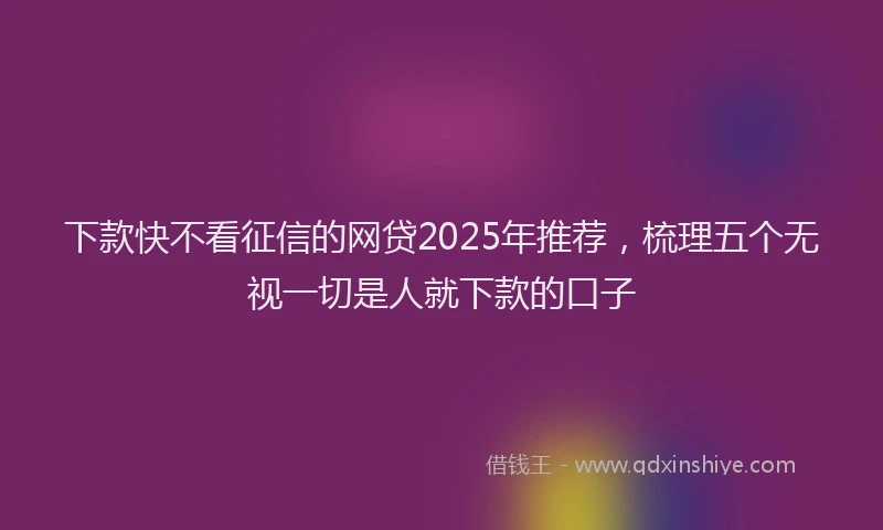 下款快不看征信的网贷2025年推荐，梳理五个无视一切是人就下款的口子