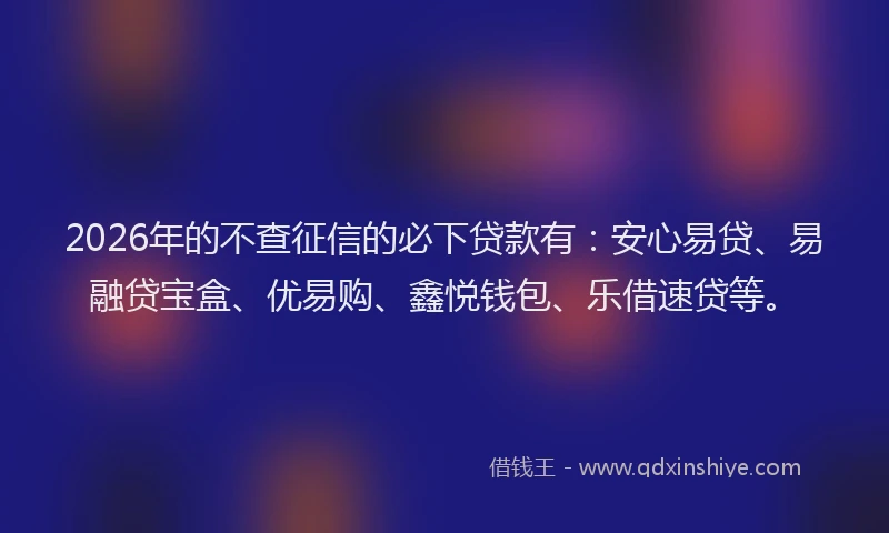 2026年的不查征信的必下贷款有：安心易贷、易融贷宝盒、优易购、鑫悦钱包、乐借速贷等。