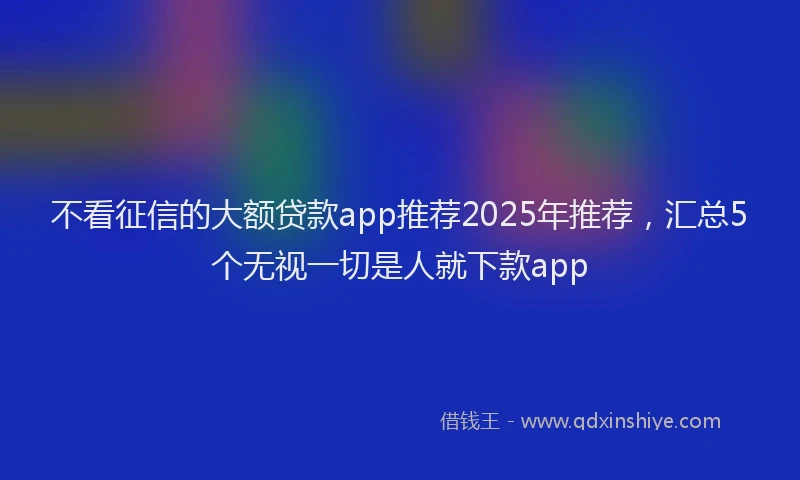 不看征信的大额贷款app推荐2025年推荐，汇总5个无视一切是人就下款app