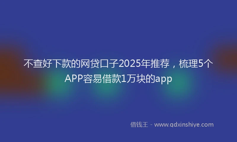 不查好下款的网贷口子2025年推荐,梳理5个APP容易借款1万块的app