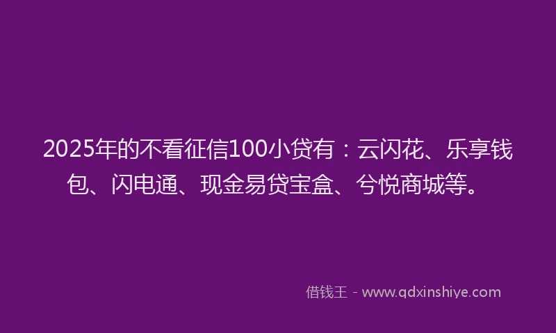 2025年的不看征信100小贷有：云闪花、乐享钱包、闪电通、现金易贷宝盒、兮悦商城等。