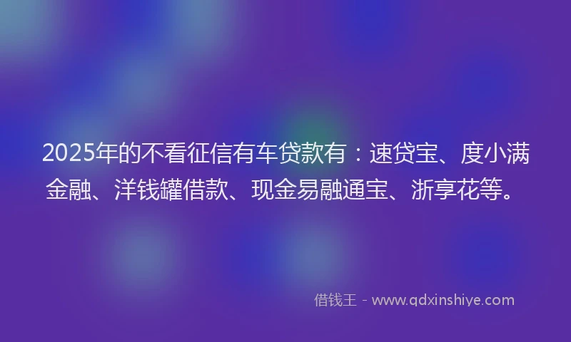 2025年的不看征信有车贷款有：速贷宝、度小满金融、洋钱罐借款、现金易融通宝、浙享花等。