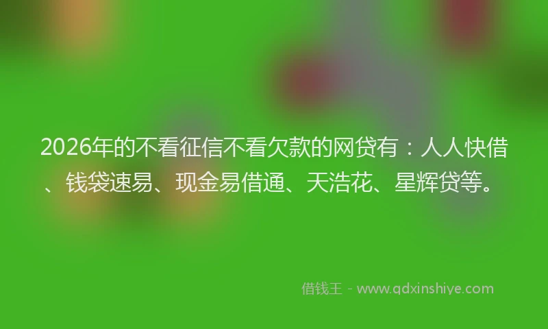 2026年的不看征信不看欠款的网贷有:人人快借、钱袋速易、现金易借通、天浩花、星辉贷等。