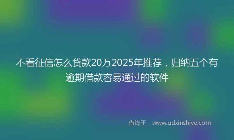 不看征信怎么贷款20万2025年推荐，归纳五个有逾期借款容易通过的软件