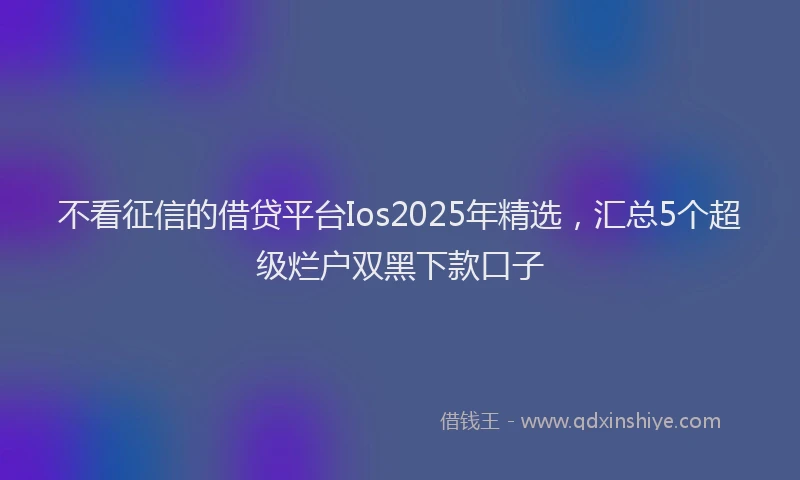 不看征信的借贷平台Ios2025年精选，汇总5个超级烂户双黑下款口子