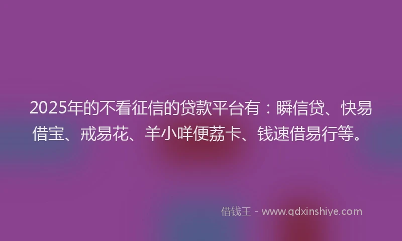 2025年的不看征信的贷款平台有：瞬信贷、快易借宝、戒易花、羊小咩便荔卡、钱速借易行等。