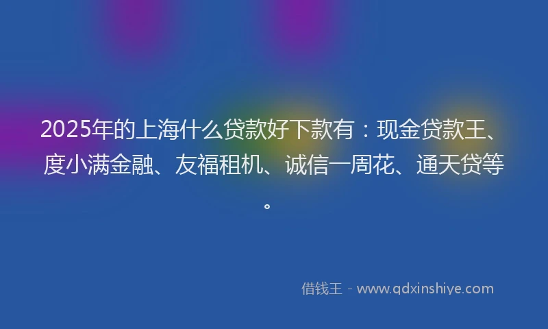 2025年的上海什么贷款好下款有：现金贷款王、度小满金融、友福租机、诚信一周花、通天贷等。