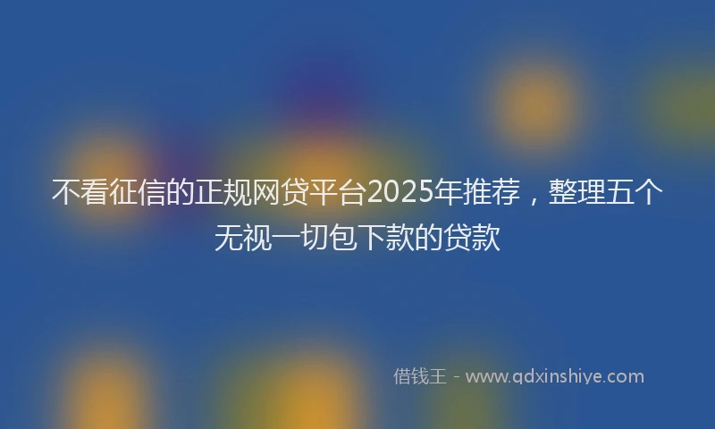 不看征信的正规网贷平台2025年推荐,整理五个无视一切包下款的贷款