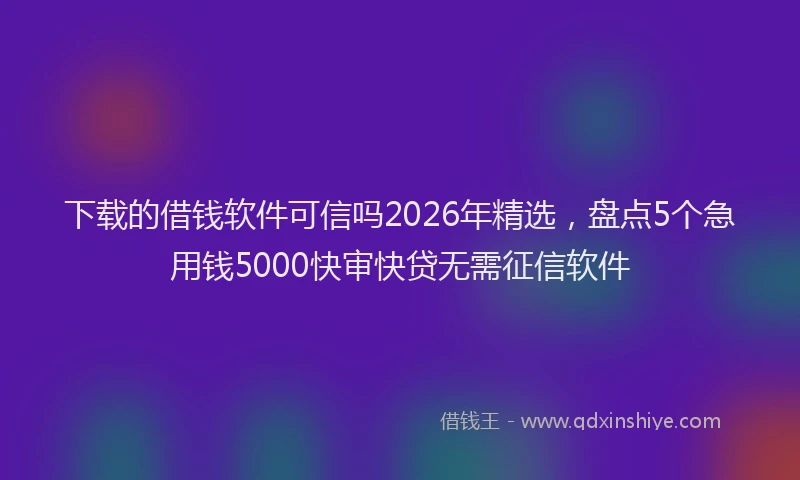 下载的借钱软件可信吗2026年精选，盘点5个急用钱5000快审快贷无需征信软件