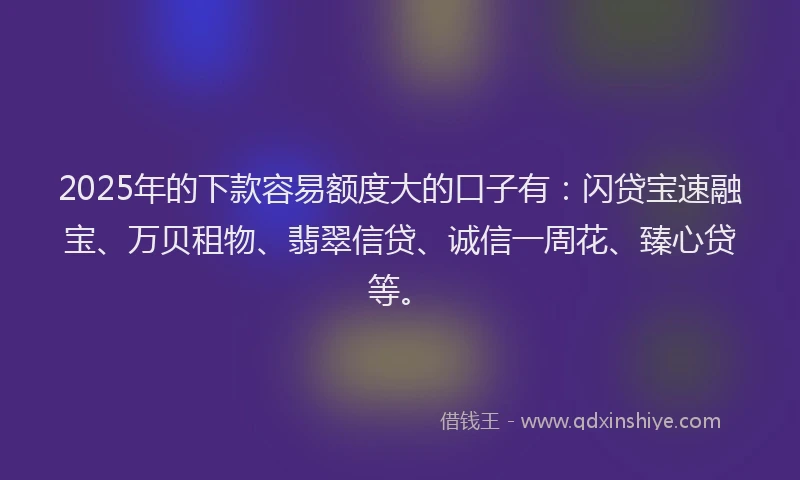 2025年的下款容易额度大的口子有：闪贷宝速融宝、万贝租物、翡翠信贷、诚信一周花、臻心贷等。