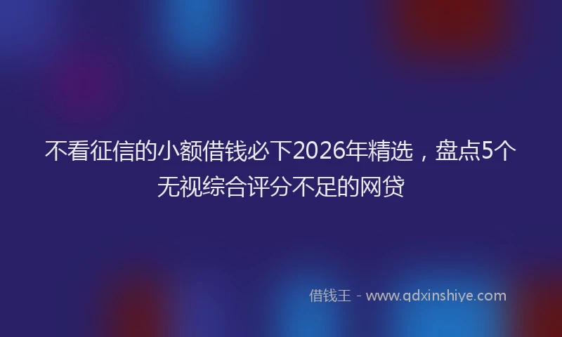 不看征信的小额借钱必下2026年精选，盘点5个无视综合评分不足的网贷