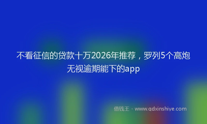 不看征信的贷款十万2026年推荐，罗列5个高炮无视逾期能下的app