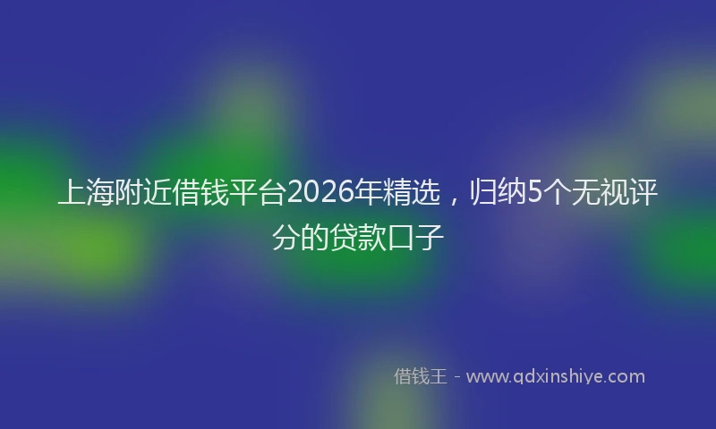 上海附近借钱平台2026年精选，归纳5个无视评分的贷款口子