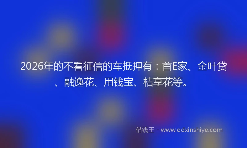 2026年的不看征信的车抵押有：首E家、金叶贷、融逸花、用钱宝、桔享花等。