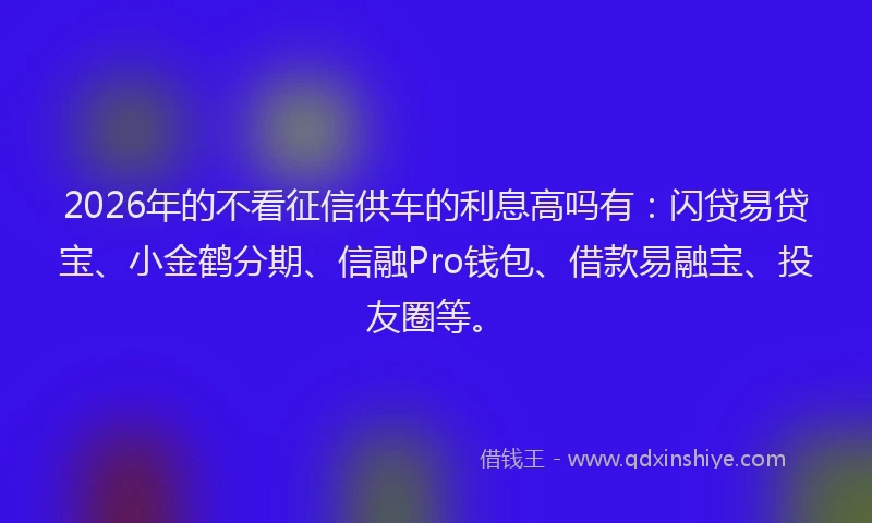 2026年的不看征信供车的利息高吗有：闪贷易贷宝、小金鹤分期、信融Pro钱包、借款易融宝、投友圈等。