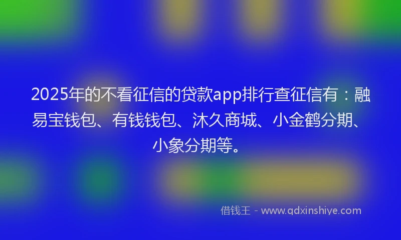 2025年的不看征信的贷款app排行查征信有：融易宝钱包、有钱钱包、沐久商城、小金鹤分期、小象分期等。