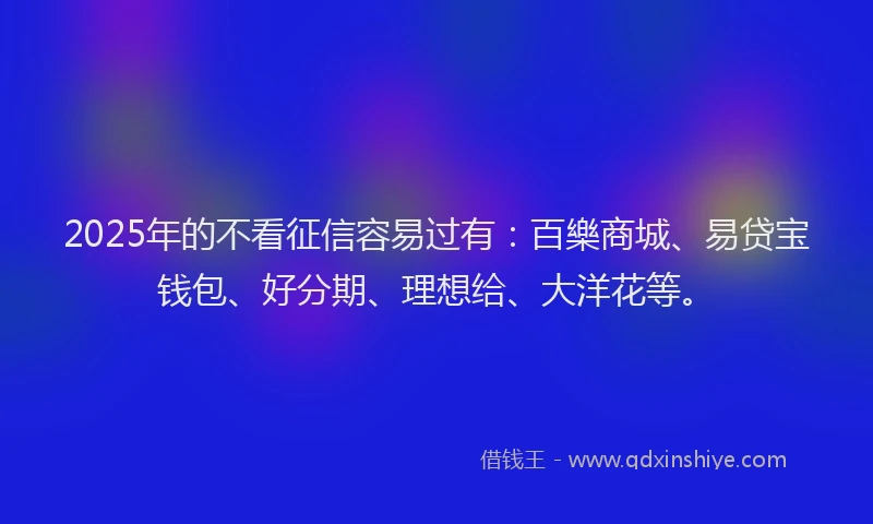 2025年的不看征信容易过有：百樂商城、易贷宝钱包、好分期、理想给、大洋花等。