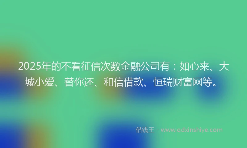 2025年的不看征信次数金融公司有：如心来、大城小爱、替你还、和信借款、恒瑞财富网等。