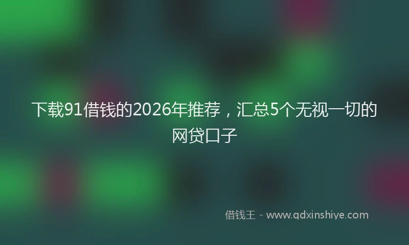 下载91借钱的2026年推荐，汇总5个无视一切的网贷口子