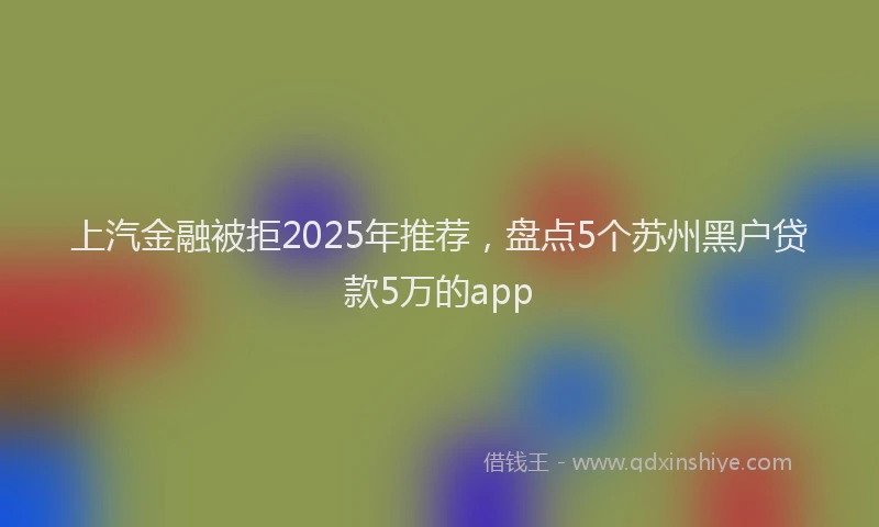 上汽金融被拒2025年推荐，盘点5个苏州黑户贷款5万的app