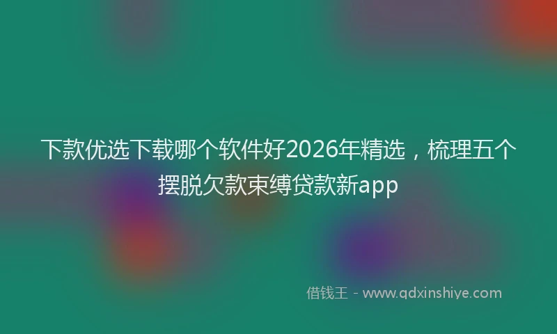 下款优选下载哪个软件好2026年精选，梳理五个摆脱欠款束缚贷款新app