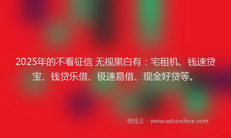 2025年的不看征信 无视黑白有：宅租机、钱速贷宝、钱贷乐借、极速易借、现金好贷等。