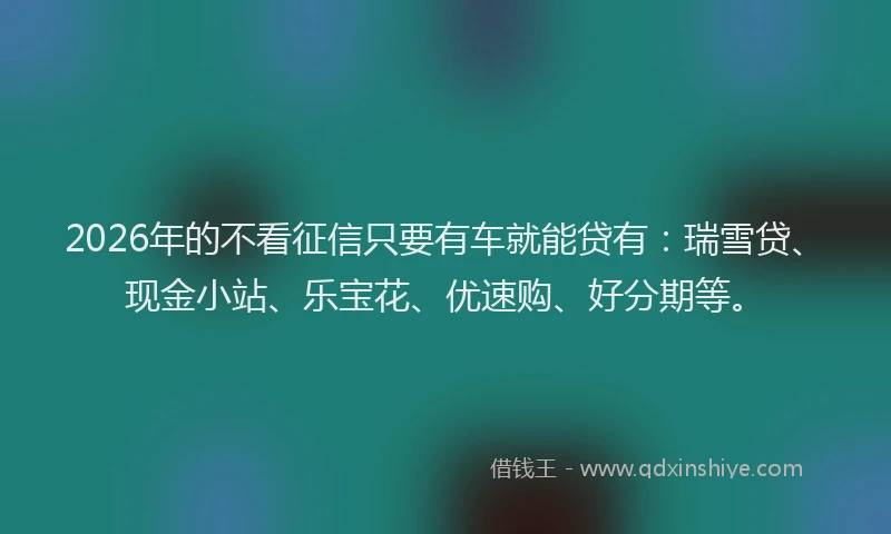 2026年的不看征信只要有车就能贷有：瑞雪贷、现金小站、乐宝花、优速购、好分期等。