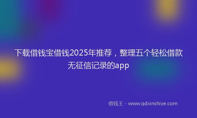下载借钱宝借钱2025年推荐，整理五个轻松借款无征信记录的app
