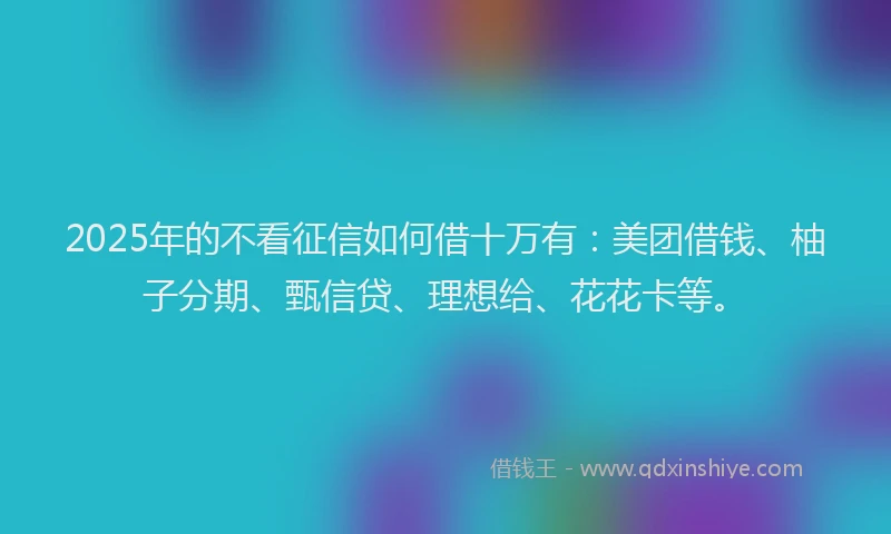 2025年的不看征信如何借十万有：美团借钱、柚子分期、甄信贷、理想给、花花卡等。