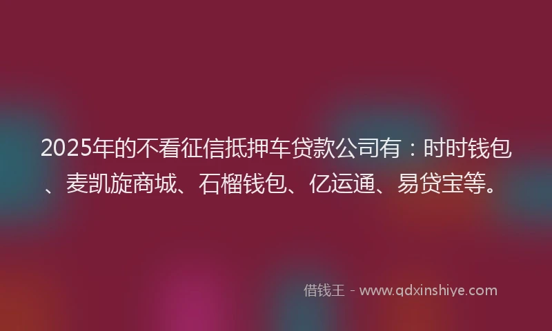 2025年的不看征信抵押车贷款公司有：时时钱包、麦凯旋商城、石榴钱包、亿运通、易贷宝等。