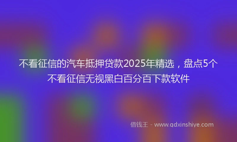 不看征信的汽车抵押贷款2025年精选，盘点5个不看征信无视黑白百分百下款软件