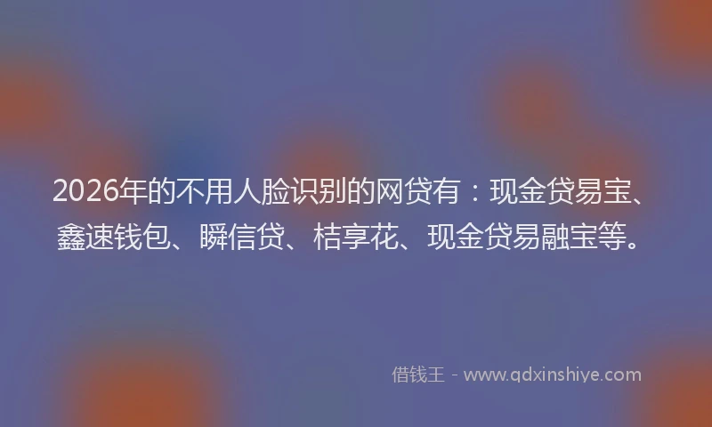 2026年的不用人脸识别的网贷有：现金贷易宝、鑫速钱包、瞬信贷、桔享花、现金贷易融宝等。