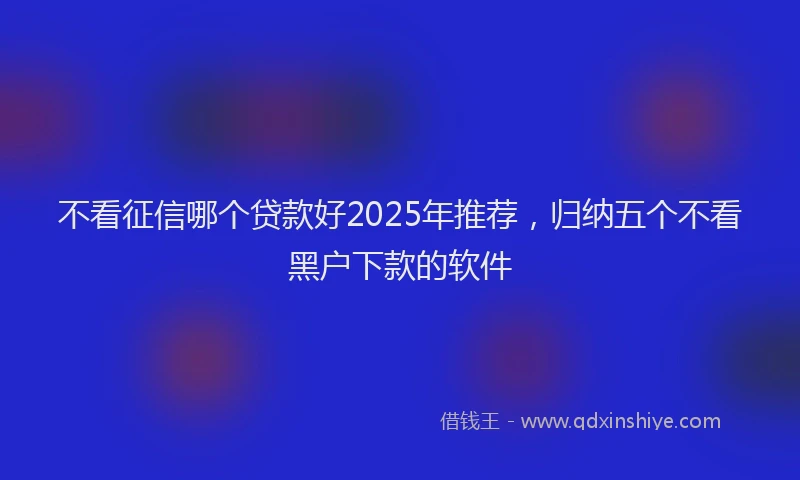 不看征信哪个贷款好2025年推荐，归纳五个不看黑户下款的软件