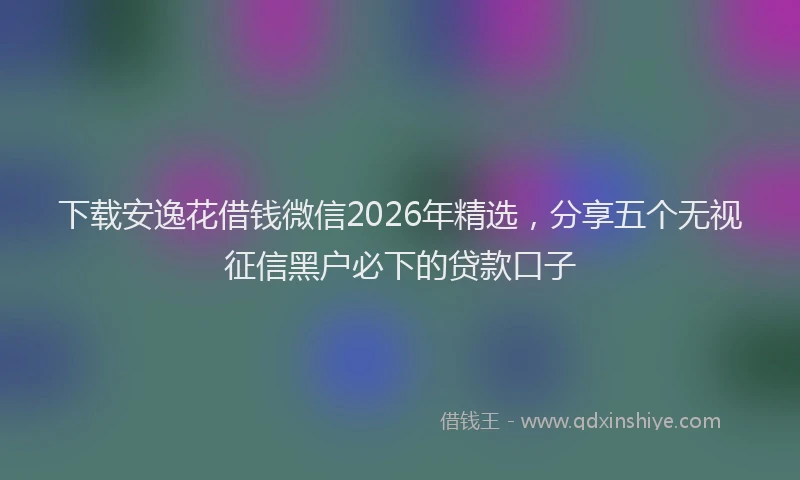 下载安逸花借钱微信2026年精选，分享五个无视征信黑户必下的贷款口子