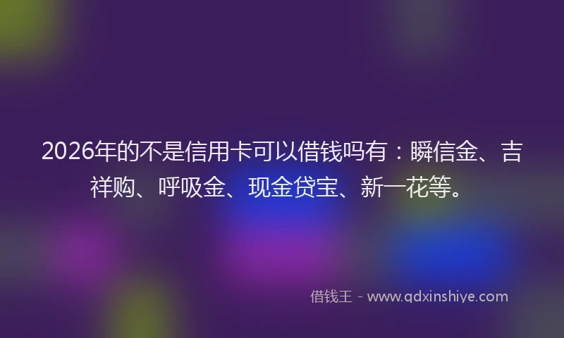 2026年的不是信用卡可以借钱吗有：瞬信金、吉祥购、呼吸金、现金贷宝、新一花等。