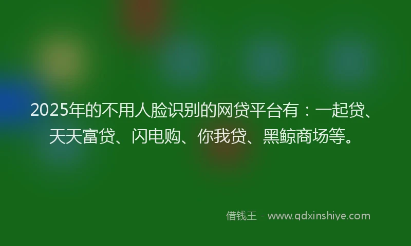2025年的不用人脸识别的网贷平台有:一起贷、天天富贷、闪电购、你我贷、黑鲸商场等。