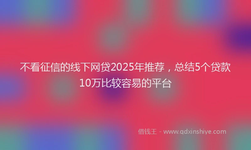 不看征信的线下网贷2025年推荐，总结5个贷款10万比较容易的平台