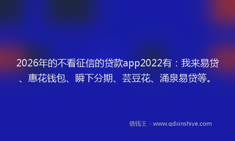2026年的不看征信的贷款app2022有：我来易贷、惠花钱包、瞬下分期、芸豆花、涌泉易贷等。