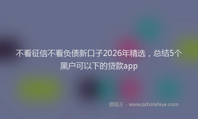 不看征信不看负债新口子2026年精选，总结5个黑户可以下的贷款app