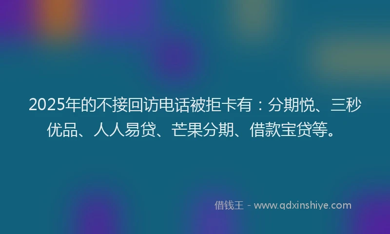 2025年的不接回访电话被拒卡有：分期悦、三秒优品、人人易贷、芒果分期、借款宝贷等。