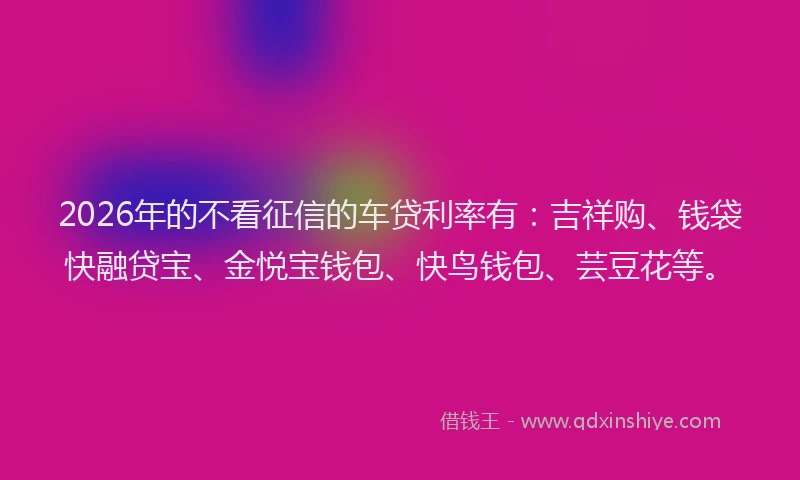 2026年的不看征信的车贷利率有：吉祥购、钱袋快融贷宝、金悦宝钱包、快鸟钱包、芸豆花等。