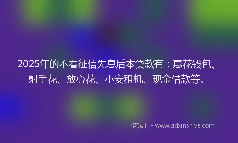 2025年的不看征信先息后本贷款有：惠花钱包、射手花、放心花、小安租机、现金借款等。