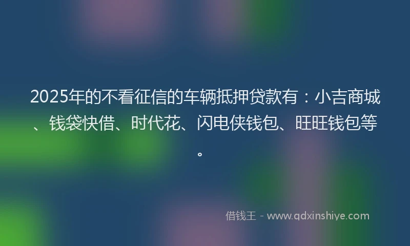 2025年的不看征信的车辆抵押贷款有:小吉商城、钱袋快借、时代花、闪电侠钱包、旺旺钱包等。