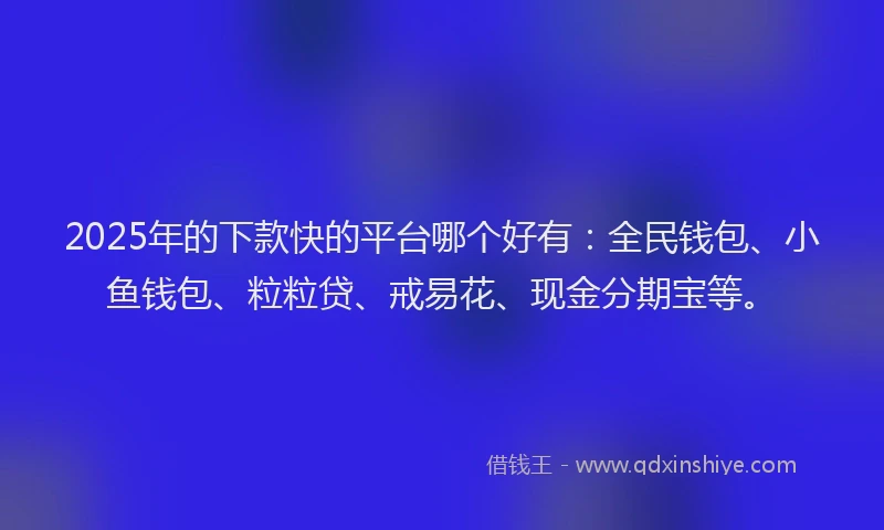2025年的下款快的平台哪个好有：全民钱包、小鱼钱包、粒粒贷、戒易花、现金分期宝等。